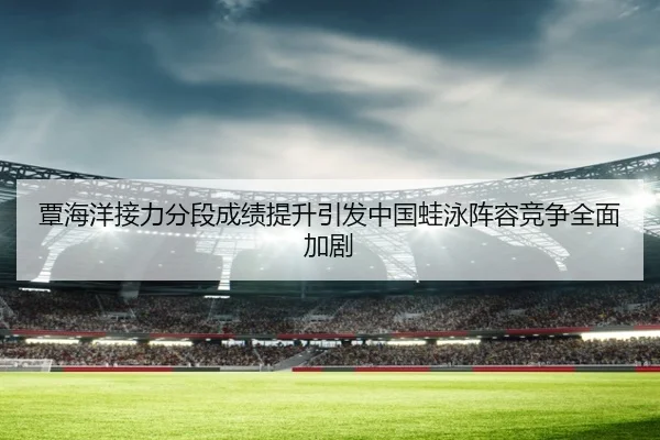 覃海洋接力分段成绩提升引发中国蛙泳阵容竞争全面加剧