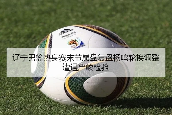 辽宁男篮热身赛末节崩盘复盘杨鸣轮换调整遭遇严峻检验